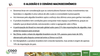 PÁGINA 5
ÍNDICE
JUNHO 2020
O ALGODÃO E O CENÁRIO MACROECONÔMICO
➔ Devemos levar em consideração que os cotonicultores fizeram muitos investimentos nas
fazendas e o algodão é uma cultura de alto custo e a ociosidade é preocupante.
➔ Há interesse pelo algodão brasileiro após o esforço dos últimos anos para ganhar mercados.
➔ O produto brasileiro tem condições para conquistar mais espaço e preferência, graças ao
trabalho que já desenvolvido, estruturando o setor e agregando valor à fibra.
➔ A participação do Brasil no mercado global subiu para 21% das exportações de algodão, mas
ainda há espaços para avançar.
➔ Na China, onde o share do algodão brasileiro era de 10%, passou para mais de 30%,
alavancado pela disputa comercial entre a China e os EUA.
➔ Em Bangladesh, o produto brasileiro tem crescido bastante, mas ainda é origem de apenas
10% da importação do país.
 