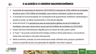 PÁGINA 6
ÍNDICE
JUNHO 2020
O ALGODÃO E O CENÁRIO MACROECONÔMICO
➔ A previsão de exportação do Brasil em 2019/2020 foi reduzida de 2,050 milhões de toneladas
de pluma, para 1,875 milhão de toneladas: esse volume, entretanto, ainda é um recorde.
➔ A recessão na economia global, em consequência de quarentenas, lockdowns, desemprego e
queda na renda, vai afetar severamente o mercado de algodão.
➔ Antes da Covid-19, a perspectiva para as exportações globais era de 9,4 milhões de
toneladas, mas esse volume deve recuar para 8,6 milhões de toneladas em 2019/2020.
➔ Quase não houve demanda por algodão para os meses de maio, junho e julho.
➔ A “Fase 1” do acordo comercial entre Estados Unidos e China pode deixar a concorrência
ainda mais acirrada no mercado internacional.
➔ Neste momento, contudo, os norte-americanos estão sofrendo mais, porque a pandemia
ocorreu no período de pico de exportação de algodão: entre abril e agosto.
 