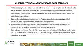 PÁGINA 60
ÍNDICE
ALGODÃO: TENDÊNCIAS DE MERCADO PARA 2020/2021
➔ Parte dos compradores e dos vendedores tem retomado as negociações envolvendo algodão
em pluma neste mês, mas a liquidez tem sido limitada pela disparidade entre os valores
indicados por compradores e vendedores e pela baixa disponibilidade de pluma dentro das
especificações desejadas.
➔ Com a retomada do comércio em parte do País e a reabertura, mesmo que parcial, de
indústrias, mais negócios da fibra começam a ser reportados.
➔ A comercialização do algodão vinha em ritmo lento durante boa parte do período de
isolamento social para conter a pandemia do novo coronavírus.
➔ Os negócios recentes no disponível têm sido fechados na base do Índice Esalq, em torno de
R$ 2,70 por libra-peso para o algodão 41.4, ou com deságio em caso de algodão com algum
tipo de característica.
JUNHO 2020
 