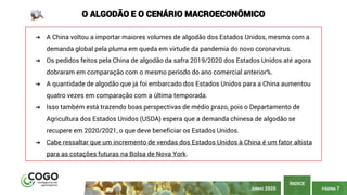 PÁGINA 7
ÍNDICE
JUNHO 2020
O ALGODÃO E O CENÁRIO MACROECONÔMICO
➔ A China voltou a importar maiores volumes de algodão dos Estados Unidos, mesmo com a
demanda global pela pluma em queda em virtude da pandemia do novo coronavírus.
➔ Os pedidos feitos pela China de algodão da safra 2019/2020 dos Estados Unidos até agora
dobraram em comparação com o mesmo período do ano comercial anterior%.
➔ A quantidade de algodão que já foi embarcado dos Estados Unidos para a China aumentou
quatro vezes em comparação com a última temporada.
➔ Isso também está trazendo boas perspectivas de médio prazo, pois o Departamento de
Agricultura dos Estados Unidos (USDA) espera que a demanda chinesa de algodão se
recupere em 2020/2021, o que deve beneficiar os Estados Unidos.
➔ Cabe ressaltar que um incremento de vendas dos Estados Unidos à China é um fator altista
para as cotações futuras na Bolsa de Nova York.
 