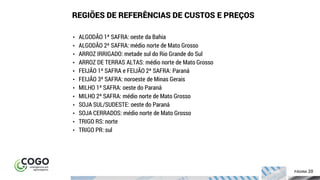 20ÍNDICE PÁGINA 20
• ALGODÃO 1ª SAFRA: oeste da Bahia
• ALGODÃO 2ª SAFRA: médio norte de Mato Grosso
• ARROZ IRRIGADO: metade sul do Rio Grande do Sul
• ARROZ DE TERRAS ALTAS: médio norte de Mato Grosso
• FEIJÃO 1ª SAFRA e FEIJÃO 2ª SAFRA: Paraná
• FEIJÃO 3ª SAFRA: noroeste de Minas Gerais
• MILHO 1ª SAFRA: oeste do Paraná
• MILHO 2ª SAFRA: médio norte de Mato Grosso
• SOJA SUL/SUDESTE: oeste do Paraná
• SOJA CERRADOS: médio norte de Mato Grosso
• TRIGO RS: norte
• TRIGO PR: sul
REGIÕES DE REFERÊNCIAS DE CUSTOS E PREÇOS
 