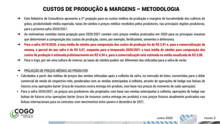 ÍNDICE PÁGINA 3
CUSTOS DE PRODUÇÃO & MARGENS – METODOLOGIA
➔ Este Relatório de Consultoria apresenta a 2ª projeção para os custos médios de produção e margens de lucratividade dos cultivos de
grãos, produtividade média esperada, taxas de câmbio e preços médios recebidos pelos produtores, nas principais regiões produtoras,
para a próxima safra 2020/2021.
➔ As estimativas contidas nesta projeção para 2020/2021 contam com preços médios praticados em 2020 para os principais insumos
que determinam a composição dos custos de produção, como, por exemplo, fertilizantes, sementes e defensivos.
➔ Para a safra 2019/2020, a taxa média de câmbio para composição dos custos de produção foi de R$ 3,91 e, para a comercialização da
mesma, a parcial do ano safra é de R$ 5,07, enquanto para a temporada 2020/2021 a taxa média de câmbio para composição dos
custos de produção é estimada preliminarmente em R$ 4,94 e, para a comercialização está estimada na média anualizada de R$ 5,00.
➔ Para o trigo, por ser uma cultura de inverno, as taxas de câmbio podem ser diferentes das utilizadas para a safra de verão.
➔ PROJEÇÃO DE PREÇOS MÉDIOS AO PRODUTOR:
• Calculados a partir das médias de preços das vendas efetuadas após a colheita da safra, no mercado de lotes, convertidas para o dólar
comercial de venda do respectivo mês, ponderadas com as vendas antecipadas à colheita, através de operações de hedge nas bolsas de
futuros e/ou operações barter (troca de insumos contra entrega em produto, com base nos preços do momento de cada operação).
• Para a safra 2020/2021, os preços aos produtores são projetados com base nas vendas antecipadas à colheita, operações de hedge nas
bolsas de futuros e/ou operações barter (troca de insumos contra entrega em produto) e nos preços futuros atualmente praticados nas
bolsas internacionais para os contratos com vencimentos entre janeiro e dezembro de 2021.
JUNHO 2020
 