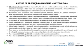 ÍNDICE PÁGINA 4
CUSTOS DE PRODUÇÃO & MARGENS – METODOLOGIA
➔ O Custo Total de Produção inclui todas as Despesas de Custeio da Lavoura e as Despesas Financeiras que compõem o Custo Variável,
acrescido das Depreciações e Outros Custos Fixos que compõem o Custo Operacional, somado, ainda, à Renda de Fatores que é a
remuneração esperada sobre o capital fixo e da terra própria e/ou custo de arrendamento.
➔ No Custeio da Lavoura, estão inclusos custos com insumos (sementes, fertilizantes, defensivos, etc.), operações com máquinas e
aviões, aluguel de máquinas, mão de obra fixa e temporária, taxas ambientais e serviços diversos.
➔ Outras Despesas são somadas ao Custeio da Lavoura para compor o Custo Variável, dentre elas: transporte externo, armazenagem,
beneficiamento, seguro da produção e crédito, assistência técnica, classificação, juros do financiamento de custeio, impostos e taxas.
➔ O Custo Variável (A), ou Custo Desembolsado, é o somatório das Despesas de Custeio da Lavoura e de Outras Despesas.
➔ O Custo Operacional (B) é o somatório das Despesas de Custeio da Lavoura, de Outras Despesas, Depreciações de instalações,
benfeitorias e máquinas e outros custos fixos, como a manutenção periódica de benfeitorias e máquinas.
➔ O Custo Total de Produção (C) é o somatório de todos os itens que compõem o Custo Operacional, acrescido da Renda de Fatores que
é a remuneração esperada sobre o capital fixo e da terra própria e/ou custo de arrendamento.
➔ Todos valores que compõem desembolsos efetivos e provisionamentos são convertidos para o dólar médio comercial referente ao mês
de realização da pesquisa dos itens que compõem os custos de produção e não estão inclusos custos de arrendamentos.
➔ Para a temporada 2019/2020, a produtividade é o resultado definitivo registrado nas áreas/cultivos.
➔ Para a atual safra 2020/2021, a produtividade considerada é a média das últimas três safras normais (sem problemas climáticos).
JUNHO 2020
 