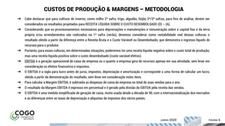 ÍNDICE PÁGINA 6
CUSTOS DE PRODUÇÃO & MARGENS – METODOLOGIA
➔ Cabe destacar que para cultivos de inverno, como milho 2ª safra, trigo, algodão, feijão 2ª/3ª safras, para fins de análise, devem ser
considerados os resultados projetados para RECEITA LÍQUIDA SOBRE O CUSTO DESEMBOLSADO (D) – (A).
➔ Considerando que os provisionamentos necessários para depreciações e manutenções e remuneração sobre o capital fixo e da terra
própria e/ou arrendamentos são realizados na 1ª safra (verão), devemos considerar como rentabilidade real dessas culturas o
resultado obtido a partir da diferença entre a Receita Bruta e o Custo Variável ou Desembolsado, que demonstra o ingresso líquido de
recursos para o produtor.
➔ Portanto, para essas culturas, em determinadas situações, poderemos ter uma receita líquida negativa sobre o custo total de produção,
mas uma receita líquida positiva sobre o custo desembolsado (custo variável efetivo).
➔ EBITDA é a geração operacional de caixa da empresa ou o quanto a empresa gera de recursos apenas em sua atividade, sem levar em
consideração os efeitos financeiros e impostos.
➔ O EBITDA é a sigla para lucro antes de juros, impostos, depreciação e amortização e corresponde a uma forma de calcular um lucro,
obtido a partir da demonstração do resultado, sem levar em consideração estes itens.
➔ Para calcular a Margem EBITDA, é subtraída as despesas de caixa da empresa no total de suas vendas para o ano.
➔ O resultado da Margem EBITDA é expresso em percentual e é gerado pela divisão do EBITDA pela receita das vendas.
➔ O EBITDA é uma medida simplificada de geração de caixa, muito usada desde a década de 90, com a internacionalização dos mercados
e as diferenças entre as taxas de depreciação e alíquotas de impostos dos vários países.
JUNHO 2020
 