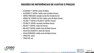 15ÍNDICE PÁGINA 15
• ALGODÃO 1ª SAFRA: oeste da Bahia
• ALGODÃO 2ª SAFRA: médio norte de Mato Grosso
• ARROZ IRRIGADO: metade sul do Rio Grande do Sul
• ARROZ DE TERRAS ALTAS: médio norte de Mato Grosso
• FEIJÃO 1ª SAFRA e FEIJÃO 2ª SAFRA: Paraná
• FEIJÃO 3ª SAFRA: noroeste de Minas Gerais
• MILHO 1ª SAFRA: oeste do Paraná
• MILHO 2ª SAFRA: médio norte de Mato Grosso
• SOJA SUL/SUDESTE: oeste do Paraná
• SOJA CERRADOS: médio norte de Mato Grosso
• TRIGO RS: norte
• TRIGO PR: sul
REGIÕES DE REFERÊNCIAS DE CUSTOS E PREÇOS
 