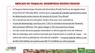 11
PÁGINA 11
➢ A Pesquisa Nacional por Amostra de Domicílios (Pnad) Contínua, divulgada nesta
terça-feira (31/03) pelo IBGE, mostra que o mercado de trabalho apresentava sinais
de deterioração antes mesmo do avanço do Covid-19 no Brasil.
➢ Se o cenário já não era animador, tende a ficar pior com a pandemia.
➢ A taxa de desemprego, que ficou em 11,6% no trimestre encerrado em fevereiro,
deve terminar 2020 em 13%, após chegar a 16% nos próximos meses.
➢ Um dos sinais de preocupação mostrados é a diminuição do ritmo de melhora.
➢ São os empregos sem carteira assinada que impulsionam a criação de vagas – um
indício de menor qualidade do mercado de trabalho – a massa salarial voltou a cair,
de R$ 218,5 bilhões em janeiro para R$ 217,6 bilhões no mês passado.
ÍNDICE
MERCADO DE TRABALHO: DESEMPREGO DEVERÁ CRESCER
 