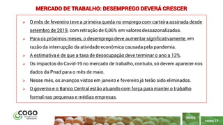 12
PÁGINA 12
➢ O mês de fevereiro teve a primeira queda no emprego com carteira assinada desde
setembro de 2019, com retração de 0,06% em valores dessazonalizados.
➢ Para os próximos meses, o desemprego deve aumentar significativamente, em
razão da interrupção da atividade econômica causada pela pandemia.
➢ A estimativa é de que a taxa de desocupação deve terminar o ano a 13%.
➢ Os impactos do Covid-19 no mercado de trabalho, contudo, só devem aparecer nos
dados da Pnad para o mês de maio.
➢ Nesse mês, os avanços vistos em janeiro e fevereiro já terão sido eliminados.
➢ O governo e o Banco Central estão atuando com força para manter o trabalho
formal nas pequenas e médias empresas.
ÍNDICE
MERCADO DE TRABALHO: DESEMPREGO DEVERÁ CRESCER
 