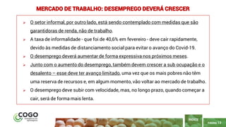 13
PÁGINA 13
➢ O setor informal, por outro lado, está sendo contemplado com medidas que são
garantidoras de renda, não de trabalho.
➢ A taxa de informalidade - que foi de 40,6% em fevereiro - deve cair rapidamente,
devido às medidas de distanciamento social para evitar o avanço do Covid-19.
➢ O desemprego deverá aumentar de forma expressiva nos próximos meses.
➢ Junto com o aumento do desemprego, também devem crescer a sub ocupação e o
desalento – esse deve ter avanço limitado, uma vez que os mais pobres não têm
uma reserva de recursos e, em algum momento, vão voltar ao mercado de trabalho.
➢ O desemprego deve subir com velocidade, mas, no longo prazo, quando começar a
cair, será de forma mais lenta.
ÍNDICE
MERCADO DE TRABALHO: DESEMPREGO DEVERÁ CRESCER
 