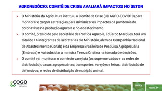 14
PÁGINA 14
➢ O Ministério da Agricultura instituiu o Comitê de Crise (CC AGRO-COVID19) para
monitorar e propor estratégias para minimizar os impactos da pandemia do
coronavírus na produção agrícola e no abastecimento.
➢ O comitê, presidido pelo secretário de Política Agrícola, Eduardo Marques, terá um
total de 14 integrantes de secretarias do Ministério, além da Companhia Nacional
de Abastecimento (Conab) e da Empresa Brasileira de Pesquisa Agropecuária
(Embrapa) e vai subsidiar a ministra Tereza Cristina na tomada de decisões.
➢ O comitê vai monitorar o comércio varejista (os supermercados e as redes de
distribuição); casas agropecuárias; transportes; varejões e feiras; distribuição de
defensivos; e redes de distribuição de nutrição animal.
ÍNDICE
AGRONEGÓCIO: COMITÊ DE CRISE AVALIARÁ IMPACTOS NO SETOR
 