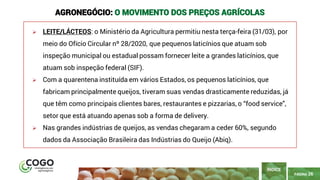 PÁGINA 26
➢ LEITE/LÁCTEOS: o Ministério da Agricultura permitiu nesta terça-feira (31/03), por
meio do Ofício Circular nº 28/2020, que pequenos laticínios que atuam sob
inspeção municipal ou estadual possam fornecer leite a grandes laticínios, que
atuam sob inspeção federal (SIF).
➢ Com a quarentena instituída em vários Estados, os pequenos laticínios, que
fabricam principalmente queijos, tiveram suas vendas drasticamente reduzidas, já
que têm como principais clientes bares, restaurantes e pizzarias, o “food service",
setor que está atuando apenas sob a forma de delivery.
➢ Nas grandes indústrias de queijos, as vendas chegaram a ceder 60%, segundo
dados da Associação Brasileira das Indústrias do Queijo (Abiq).
ÍNDICE
AGRONEGÓCIO: O MOVIMENTO DOS PREÇOS AGRÍCOLAS
 