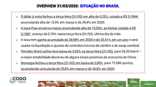 PÁGINA 4
➢ O dólar à vista fechou a terça-feira (31/03) em alta de 0,25%, cotado a R$ 5,1944,
acumulando alta de 15,9% em março e de 29,4% em 2020.
➢ A taxa Ptax encerrou março acumulando alta de 15,56%, ao fechar cotada a R$
5,1987, avanço de 0,76% nesta terça-feira (31/03), último dia do mês.
➢ A taxa tem ganho acumulado de 28,98% em 2020 e de 33,41% em um ano e será
usada na liquidação e ajustes de contratos futuros de câmbio e de swap cambial.
➢ Petróleo Brent sofreu leve baixa de 0,26% na terça-feira (31/03), para 26,35/barril –
a maior estabilidade decorreu de alguns sinais positivos da economia da China.
➢ Ibovespa fechou a terça-feira (31/03) em baixa de 2,08%, para 73.086 pontos,
acumulando uma perda de 29,8% em março e de 36,8% em 2020.
ÍNDICE
OVERVIEW 31/03/2020: SITUAÇÃO NO BRASIL
 