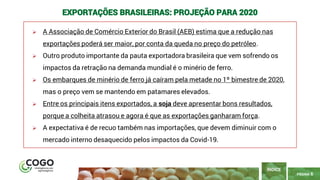 6
PÁGINA 6
➢ A Associação de Comércio Exterior do Brasil (AEB) estima que a redução nas
exportações poderá ser maior, por conta da queda no preço do petróleo.
➢ Outro produto importante da pauta exportadora brasileira que vem sofrendo os
impactos da retração na demanda mundial é o minério de ferro.
➢ Os embarques de minério de ferro já caíram pela metade no 1º bimestre de 2020,
mas o preço vem se mantendo em patamares elevados.
➢ Entre os principais itens exportados, a soja deve apresentar bons resultados,
porque a colheita atrasou e agora é que as exportações ganharam força.
➢ A expectativa é de recuo também nas importações, que devem diminuir com o
mercado interno desaquecido pelos impactos da Covid-19.
ÍNDICE
EXPORTAÇÕES BRASILEIRAS: PROJEÇÃO PARA 2020
 