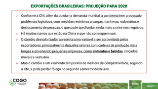 7
PÁGINA 7
➢ Conforme a CNI, além da queda na demanda mundial, a pandemia tem provocado
problemas logísticos, com medidas restritivas a cargas marítimas, rodoviárias e
deslocamento de pessoas, o que pode aprofundar ainda mais a crise nos negócios.
➢ Há muitos navios que estão na China e que não conseguem sair.
➢ O câmbio desvalorizado representa uma variável a ser aproveitada pelos
exportadores, principalmente daqueles setores com cadeias de produção mais
longas e envolvendo pequenas empresas, como alimentos e bebidas, calçados,
móveis e vestuário.
➢ Mas o câmbio é um elemento temporário de melhora da competitividade, segundo
a CNI, e pode perder fôlego no segundo semestre deste ano.
ÍNDICE
EXPORTAÇÕES BRASILEIRAS: PROJEÇÃO PARA 2020
 