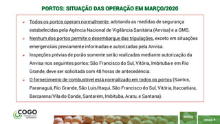9
PÁGINA 9
➢ Todos os portos operam normalmente, adotando as medidas de segurança
estabelecidas pela Agência Nacional de Vigilância Sanitária (Anvisa) e a OMS.
➢ Nenhum dos portos permite o desembarque das tripulações, exceto em situações
emergenciais previamente informadas e autorizadas pela Anvisa.
➢ Inspeções prévias de porão somente serão realizadas mediante autorização da
Anvisa nos seguintes portos: São Francisco do Sul, Vitória, Imbituba e em Rio
Grande, deve ser solicitada com 48 horas de antecedência.
➢ O fornecimento de combustível está normalizado em todos os portos (Santos,
Paranaguá, Rio Grande, São Luis/Itaqui, São Francisco do Sul, Vitória, Itacoatiara,
Barcarena/Vila do Conde, Santarém, Imbituba, Aratu, e Santana).
ÍNDICE
PORTOS: SITUAÇÃO DAS OPERAÇÃO EM MARÇO/2020
 