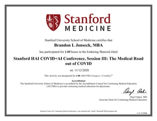 Stanford Center for Continuing Medical Education | cme.stanford.edu | Email: StanfordCME@stanford.edu
Event ID 36106
Stanford University School of Medicine certifies that
Brandon L Jonseck, MBA
has participated for 1.00 hours in the Enduring Material titled
Stanford HAI COVID+AI Conference, Session III: The Medical Road
out of COVID
on 11/12/2020
This Activity was designated for 1.00 AMA PRA Category 1 Credit(s)™
Accreditation
The Stanford University School of Medicine is accredited by the Accreditation Council for Continuing Medical Education
(ACCME) to provide continuing medical education for physicians.
Daryl Oakes, MD
Associate Dean for Continuing Medical Education
 