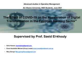 Advanced studies in Operation Management
Ain Shams University, DBA Students, June 2021
The Effect of COVID-19 on the Acceleration of Digital
Transformation in the Egyptian Banking Sector”
Supervised by Prof. Saeid El-khouly
• Doha Hassan, hanindohaq@gmail.com
• Eman Awadallah Mikhael (Group Leader) eman.awad@arabbank.com.eg
• Mary George Mary.georgefarouk@gmail.com
 