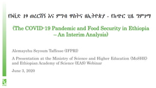 (The COVID-19 Pandemic and Food Security in Ethiopia
– An Interim Analysis)
Alemayehu Seyoum Taffesse (IFPRI)
A Presentation at the Ministry of Science and Higher Education (MoSHE)
and Ethiopian Academy of Science (EAS) Webinar
June 3, 2020
 