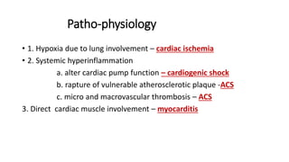 Patho-physiology
• 1. Hypoxia due to lung involvement – cardiac ischemia
• 2. Systemic hyperinflammation
a. alter cardiac pump function – cardiogenic shock
b. rapture of vulnerable atherosclerotic plaque -ACS
c. micro and macrovascular thrombosis – ACS
3. Direct cardiac muscle involvement – myocarditis
 