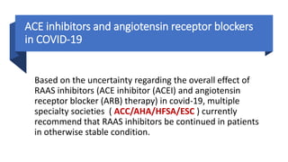 ACE inhibitors and angiotensin receptor blockers
in COVID-19
Based on the uncertainty regarding the overall effect of
RAAS inhibitors (ACE inhibitor (ACEI) and angiotensin
receptor blocker (ARB) therapy) in covid-19, multiple
specialty societies ( ACC/AHA/HFSA/ESC ) currently
recommend that RAAS inhibitors be continued in patients
in otherwise stable condition.
 