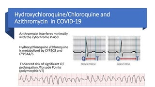 Hydroxychloroquine/Chloroquine and
Azithromycin in COVID-19
Azithromycin interferes minimally
with the cytochrome P-450
Hydroxychloroquine /Chloroquine
is metabolized by CYP2C8 and
CYP3A4/5
Enhanced risk of significant QT
prolongation /Torsade Pointe
(polymorphic VT)
 