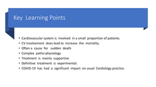 Key Learning Points
• Cardiovascular system is involved in a small proportion of patients.
• CV involvement does lead to increase the mortality.
• Often a cause for sudden death
• Complex patho-physiology
• Treatment is mainly supportive
• Definitive treatment is experimental.
• COVID-19 has had a significant impact on usual Cardiology practice.
 