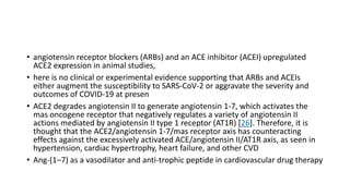 • angiotensin receptor blockers (ARBs) and an ACE inhibitor (ACEI) upregulated
ACE2 expression in animal studies,
• here is no clinical or experimental evidence supporting that ARBs and ACEIs
either augment the susceptibility to SARS-CoV-2 or aggravate the severity and
outcomes of COVID-19 at presen
• ACE2 degrades angiotensin II to generate angiotensin 1-7, which activates the
mas oncogene receptor that negatively regulates a variety of angiotensin II
actions mediated by angiotensin II type 1 receptor (AT1R) [26]. Therefore, it is
thought that the ACE2/angiotensin 1-7/mas receptor axis has counteracting
effects against the excessively activated ACE/angiotensin II/AT1R axis, as seen in
hypertension, cardiac hypertrophy, heart failure, and other CVD
• Ang-(1–7) as a vasodilator and anti-trophic peptide in cardiovascular drug therapy
 