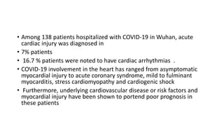 • Among 138 patients hospitalized with COVID-19 in Wuhan, acute
cardiac injury was diagnosed in
• 7% patients
• 16.7 % patients were noted to have cardiac arrhythmias .
• COVID-19 involvement in the heart has ranged from asymptomatic
myocardial injury to acute coronary syndrome, mild to fulminant
myocarditis, stress cardiomyopathy and cardiogenic shock
• Furthermore, underlying cardiovascular disease or risk factors and
myocardial injury have been shown to portend poor prognosis in
these patients
 