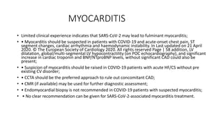 MYOCARDITIS
• Limited clinical experience indicates that SARS-CoV-2 may lead to fulminant myocarditis;
• • Myocarditis should be suspected in patients with COVID-19 and acute-onset chest pain, ST
segment changes, cardiac arrhythmia and haemodynamic instability. In Last updated on 21 April
2020. © The European Society of Cardiology 2020. All rights reserved Page | 58 addition, LV
dilatation, global/multi-segmental LV hypocontractility (on POC echocardiography), and significant
increase in cardiac troponin and BNP/NTproBNP levels, without significant CAD could also be
present;
• • Suspicion of myocarditis should be raised in COVID-19 patients with acute HF/CS without pre
existing CV disorder;
• • CCTA should be the preferred approach to rule out concomitant CAD;
• • CMR (if available) may be used for further diagnostic assessment;
• • Endomyocardial biopsy is not recommended in COVID-19 patients with suspected myocarditis;
• • No clear recommendation can be given for SARS-CoV-2-associated myocarditis treatment.
 