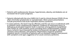 • Patients with cardiovascular disease, hypertension, obesity, and diabetes are at
increased risk of a poor prognosis.
• Patients infected with the virus SARS-CoV-2 and its clinical disease COVID-19 are
often minimally symptomatic or asymptomatic. More severe presentations
include pneumonia and acute respiratory distress syndrome.
• In some patients, the heart may be affected, and this can occur in individuals with
or without a prior cardiovascular diagnosis. Evidence of myocardial injury, as
defined as an elevated troponin level, is common among patients hospitalized
with COVID-19, with putative causes including stress cardiomyopathy, hypoxic
injury, ischemic injury (caused by cardiac microvascular damage or epicardial
coronary artery disease), and systemic inflammatory response syndrome
(cytokine storm). A minority of patients with an elevated troponin level present
with symptoms and signs suggestive of an acute coronary syndrome.
 
