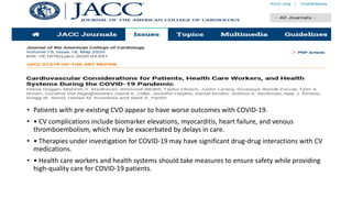 • Patients with pre-existing CVD appear to have worse outcomes with COVID-19.
• • CV complications include biomarker elevations, myocarditis, heart failure, and venous
thromboembolism, which may be exacerbated by delays in care.
• • Therapies under investigation for COVID-19 may have significant drug-drug interactions with CV
medications.
• • Health care workers and health systems should take measures to ensure safety while providing
high-quality care for COVID-19 patients.
 