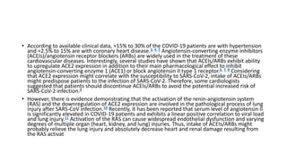 • According to available clinical data, ≈15% to 30% of the COVID‐19 patients are with hypertension
and ≈2.5% to 15% are with coronary heart disease.3, 4, 5 Angiotensin‐converting enzyme inhibitors
(ACEIs)/angiotensin receptor blockers (ARBs) are widely used in the treatment of these
cardiovascular diseases. Interestingly, several studies have shown that ACEIs/ARBs exhibit ability
to upregulate ACE2 expression in addition to their main pharmacological effect to inhibit
angiotensin‐converting enzyme 1 (ACE1) or block angiotensin II type 1 receptor.6, 7, 8 Considering
that ACE2 expression might correlate with the susceptibility to SARS‐CoV‐2, intake of ACEIs/ARBs
might predispose patients to the infection of SARS‐CoV‐2. Therefore, some cardiologists
suggested that patients should discontinue ACEIs/ARBs to avoid the potential increased risk of
SARS‐CoV‐2 infection.9
• However, there is evidence demonstrating that the activation of the renin‐angiotensin system
(RAS) and the downregulation of ACE2 expression are involved in the pathological process of lung
injury after SARS‐CoV infection.10 Recently, it has been reported that serum level of angiotensin II
is significantly elevated in COVID‐19 patients and exhibits a linear positive correlation to viral load
and lung injury.11 Activation of the RAS can cause widespread endothelial dysfunction and varying
degrees of multiple organ (heart, kidney, and lung) injuries. Thus, intake of ACEIs/ARBs might
probably relieve the lung injury and absolutely decrease heart and renal damage resulting from
the RAS activat
 