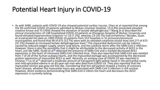 Potential Heart Injury in COVID‐19
• As with SARS, patients with COVID‐19 also showed potential cardiac injuries. Chen et al reported that among
the 99 confirmed COVID‐19 patients admitted to Wuhan Jinyintan Hospital, 13 (13%) presented elevated
creatine kinase and 75 (76%) showed the elevation of lactate dehydrogenase.3 Wang et al described the
clinical characteristics of 138 hospitalized COVID‐19 patients at Zhongnan Hospital of Wuhan University and
found elevated hypersensitive troponin I in 10 (7.2%), whereas 23 (16.7%) had arrhythmia.4 Besides, Guan
et al extracted the data on 1099 COVID‐19 patients from 552 hospitals in 31 provinces/provincial
municipalities and found that 90 of 675 (13.7%) were with an elevated creatinine kinase level and 277 of 675
(37.2%) showed an increased lactate dehydrogenase level.5 The myocardial dysfunction can be indirect,
caused by reduced oxygen supply, severe lung failure, and the cytokine storm after the SARS‐CoV‐2 infection.
However, there is also the possibility that it might be attributable to the decreased activity of ACE2 in the
heart, just like SARS. Oudit et al18 detected the presence of SARS‐CoV and a marked decreased ACE2
expression in the heart of intranasal SARS‐CoV–infected mice. They also reported that SARS‐CoV was isolated
from 7 of 20 of the human autopsy hearts, and the myocardial damage was accompanied by the decreased
protein expression of myocardial ACE2 as well. Recently, an autopsy case of COVID‐19 was reported in
Chinese.19 Liu et al19 observed a moderate amount of transparent light‐yellow liquid in the pericardial cavity
and mild epicardial edema in an 85‐year‐old man who died from COVID‐19. They also reported that the
myocardial section was gray‐red fish‐like. Considering that this old patient showed a history of coronary
heart disease, whether the myocardial injury was associated with SARS‐CoV‐2 infection is still unclear.
However, direct evidence demonstrating that SARS‐CoV‐2 infects the heart and decreases the ACE2
expression is currently lacking.
 