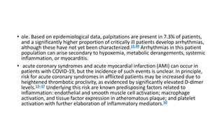 • ole. Based on epidemiological data, palpitations are present in 7.3% of patients,
and a significantly higher proportion of critically ill patients develop arrhythmias,
although these have not yet been characterized.15,49 Arrhythmias in this patient
population can arise secondary to hypoxemia, metabolic derangements, systemic
inflammation, or myocarditis.
• acute coronary syndromes and acute myocardial infarction (AMI) can occur in
patients with COVID-19, but the incidence of such events is unclear. In principle,
risk for acute coronary syndromes in afflicted patients may be increased due to
heightened thrombotic proclivity, as evidenced by significantly elevated D-dimer
levels.15–17 Underlying this risk are known predisposing factors related to
inflammation: endothelial and smooth muscle cell activation; macrophage
activation, and tissue factor expression in atheromatous plaque; and platelet
activation with further elaboration of inflammatory mediators.50
 