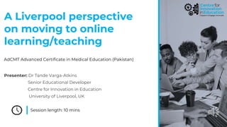 A Liverpool perspective
on moving to online
learning/teaching
Session length: 10 mins
AdCMT Advanced Certificate in Medical Education (Pakistan)
Presenter: Dr Tünde Varga-Atkins
Senior Educational Developer
Centre for Innovation in Education
University of Liverpool, UK
 