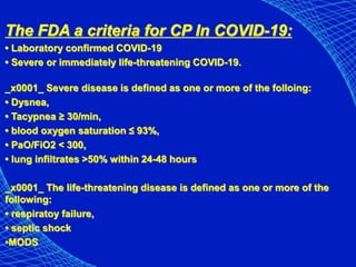 The FDA a criteria for CP In COVID-19:
• Laboratory confirmed COVID-19
• Severe or immediately life-threatening COVID-19.
_x0001_ Severe disease is defined as one or more of the folloing:
• Dysnea,
• Tacypnea ≥ 30/min,
• blood oxygen saturation ≤ 93%,
• PaO/FiO2 < 300,
• lung infiltrates >50% within 24-48 hours
_x0001_ The life-threatening disease is defined as one or more of the
following:
• respiratoy failure,
• septic shock
•MODS
 