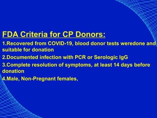 FDA Criteria for CP Donors:
1.Recovered from COVID-19, blood donor tests weredone and
suitable for donation
2.Documented infection with PCR or Serologic IgG
3.Complete resolution of symptoms, at least 14 days before
donation
4.Male, Non-Pregnant females,
 