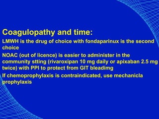 Coagulopathy and time:
LMWH is the drug of choice with fondaparinux is the second
choice
NOAC (out of licence) is easier to administer in the
community stting (rivaroxipan 10 mg daily or apixaban 2.5 mg
twice) with PPI to protect from GIT bleadimg
If chemoprophylaxis is contraindicated, use mechanicla
prophylaxis
 