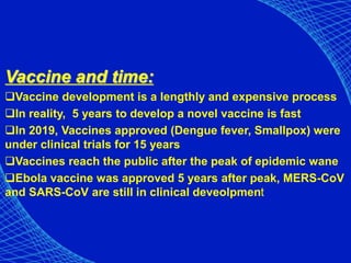 Vaccine and time:
Vaccine development is a lengthly and expensive process
In reality, 5 years to develop a novel vaccine is fast
In 2019, Vaccines approved (Dengue fever, Smallpox) were
under clinical trials for 15 years
Vaccines reach the public after the peak of epidemic wane
Ebola vaccine was approved 5 years after peak, MERS-CoV
and SARS-CoV are still in clinical deveolpment
 