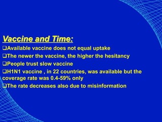 Vaccine and Time:
Available vaccine does not equal uptake
The newer the vaccine, the higher the hesitancy
People trust slow vaccine
H1N1 vaccine , in 22 countries, was available but the
coverage rate was 0.4-59% only
The rate decreases also due to misinformation
 