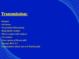 Transmission:
•Droplet
•Air-borne
•Fecal-Oral (Theoretical)
•Body fluids (vomits)
•Direct contact with surfaces
•No vertical
•Case reports of Breast milk
•Average R0 is 2.2
•Cummulative attack rate is 0-50 fold of flu
 