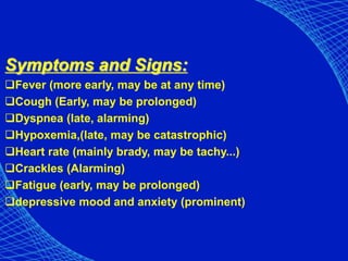 Symptoms and Signs:
Fever (more early, may be at any time)
Cough (Early, may be prolonged)
Dyspnea (late, alarming)
Hypoxemia,(late, may be catastrophic)
Heart rate (mainly brady, may be tachy...)
Crackles (Alarming)
Fatigue (early, may be prolonged)
depressive mood and anxiety (prominent)
 