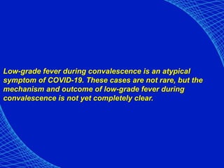 Low-grade fever during convalescence is an atypical
symptom of COVID-19. These cases are not rare, but the
mechanism and outcome of low-grade fever during
convalescence is not yet completely clear.
 
