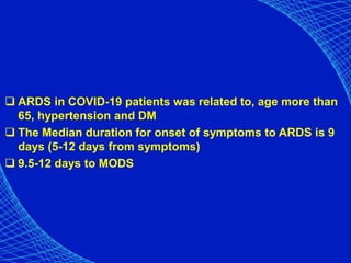  ARDS in COVID-19 patients was related to, age more than
65, hypertension and DM
 The Median duration for onset of symptoms to ARDS is 9
days (5-12 days from symptoms)
 9.5-12 days to MODS
 