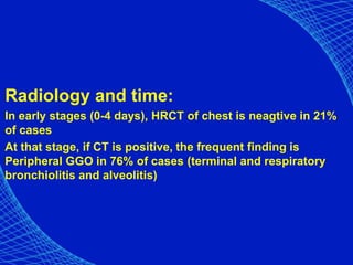 Radiology and time:
In early stages (0-4 days), HRCT of chest is neagtive in 21%
of cases
At that stage, if CT is positive, the frequent finding is
Peripheral GGO in 76% of cases (terminal and respiratory
bronchiolitis and alveolitis)
 