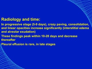 Radiology and time:
In progressive stage (5-9 days), crazy paving, consolidation,
and linear opacities increase significantly (interstitial edema
and alveolar exudation)
These findings peak within 10-28 days and decrease
thereafter
Pleural effusion is rare, in late stages
 