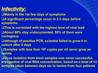Infectivity:
Mainly in the 1st few days of symptoms
A significant percentage occur in 2-3 days before
symptoms
This is correlated with the highest level of viral load
About 88% stay undocumented, 55% of them were
contagious
although of positive PCR, scientist failed to grow it in
culture after 8 days
Samples with less than 106 copies per ml never grow an
isolate
Virus isolation from stool samples was never successful,
irrespective of viral RNA concentration, based on a total of 13
samples taken between days six to twelve from four patients
 