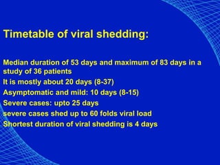 Timetable of viral shedding:
Median duration of 53 days and maximum of 83 days in a
study of 36 patients
It is mostly about 20 days (8-37)
Asymptomatic and mild: 10 days (8-15)
Severe cases: upto 25 days
severe cases shed up to 60 folds viral load
Shortest duration of viral shedding is 4 days
 
