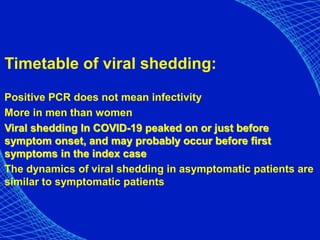 Timetable of viral shedding:
Positive PCR does not mean infectivity
More in men than women
Viral shedding In COVID-19 peaked on or just before
symptom onset, and may probably occur before first
symptoms in the index case
The dynamics of viral shedding in asymptomatic patients are
similar to symptomatic patients
 