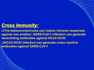 Cross Immunity:
The betacoronaviruses can induce immune responses
against one another: SARS-CoV-1 infection can generate
neutralizing antibodies against HCoV-OC43
HCoV-OC43 infection can generate cross-reactive
antibodies against SARS-CoV-1
 
