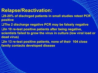 Relapse/Reactivation:
9-20% of dischrged patients in small studies retest PCR
positive
The 2 discharge negative PCR may be falsely negative
In 10 re-test positive patients after being negative,
scientists failed to grow the virus in culture (low viral load or
dead virus)
In 13 re-test positive patients, none of their 104 close
family contacts developed disease
 